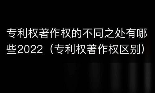专利权著作权的不同之处有哪些2022（专利权著作权区别）