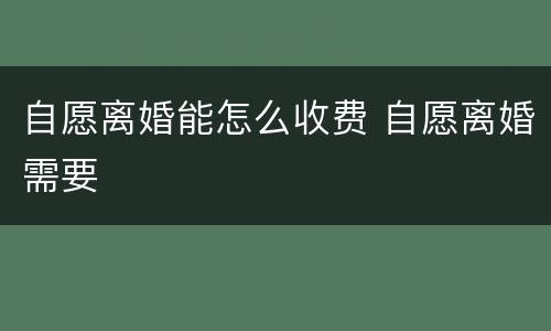 自愿离婚能怎么收费 自愿离婚需要