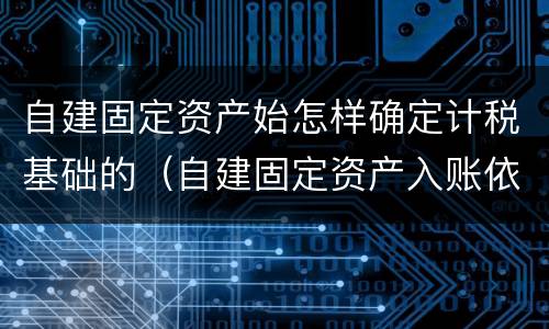 自建固定资产始怎样确定计税基础的（自建固定资产入账依据）
