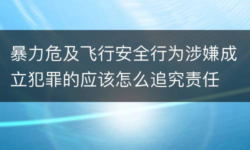 暴力危及飞行安全行为涉嫌成立犯罪的应该怎么追究责任