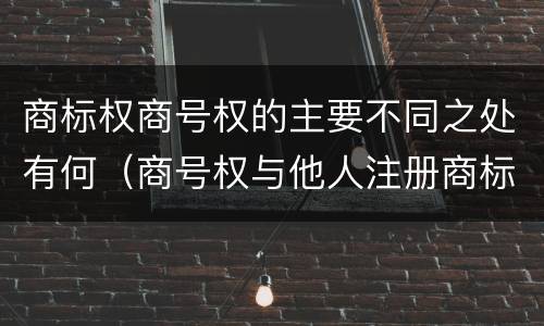 商标权商号权的主要不同之处有何（商号权与他人注册商标专用权的冲突）