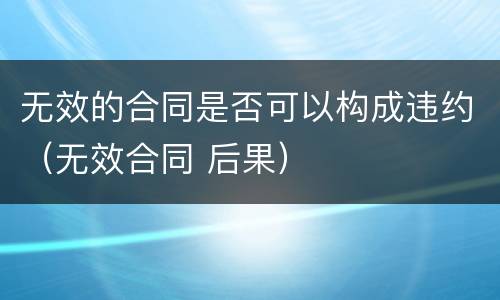 无效的合同是否可以构成违约（无效合同 后果）