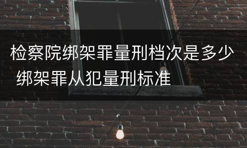 检察院绑架罪量刑档次是多少 绑架罪从犯量刑标准