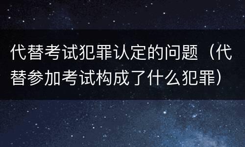 代替考试犯罪认定的问题（代替参加考试构成了什么犯罪）