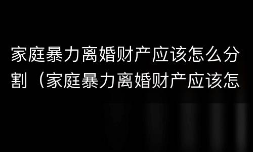 家庭暴力离婚财产应该怎么分割（家庭暴力离婚财产应该怎么分割呢）