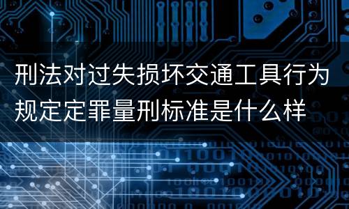 刑法对过失损坏交通工具行为规定定罪量刑标准是什么样