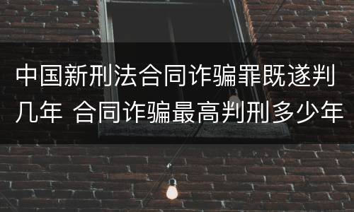 中国新刑法合同诈骗罪既遂判几年 合同诈骗最高判刑多少年