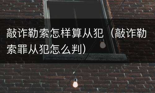 敲诈勒索怎样算从犯（敲诈勒索罪从犯怎么判）