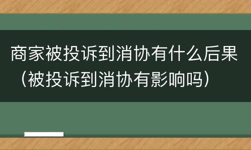 商家被投诉到消协有什么后果（被投诉到消协有影响吗）