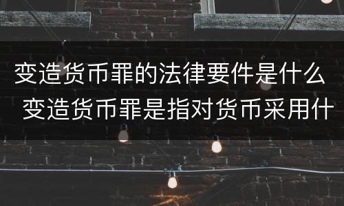 变造货币罪的法律要件是什么 变造货币罪是指对货币采用什么方法