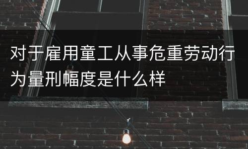 对于雇用童工从事危重劳动行为量刑幅度是什么样