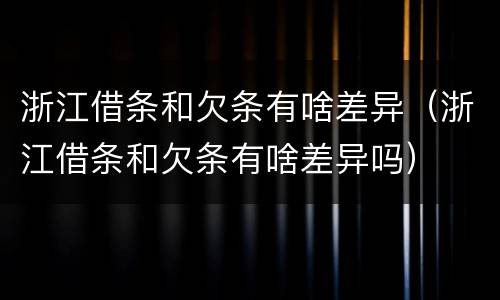 浙江借条和欠条有啥差异（浙江借条和欠条有啥差异吗）