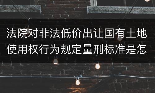 法院对非法低价出让国有土地使用权行为规定量刑标准是怎样