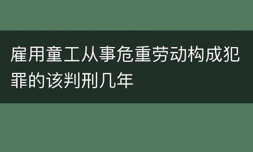 雇用童工从事危重劳动构成犯罪的该判刑几年