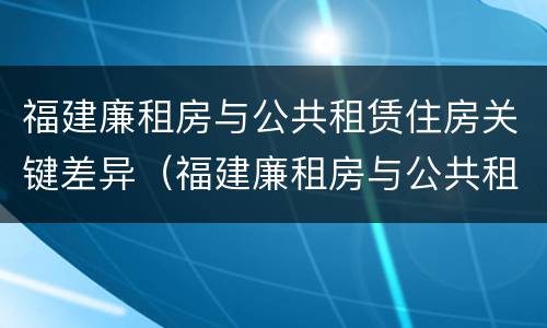 福建廉租房与公共租赁住房关键差异（福建廉租房与公共租赁住房关键差异分析）