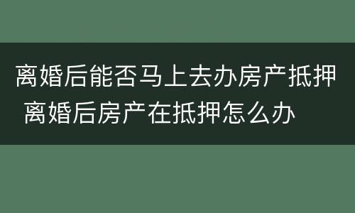 离婚后能否马上去办房产抵押 离婚后房产在抵押怎么办