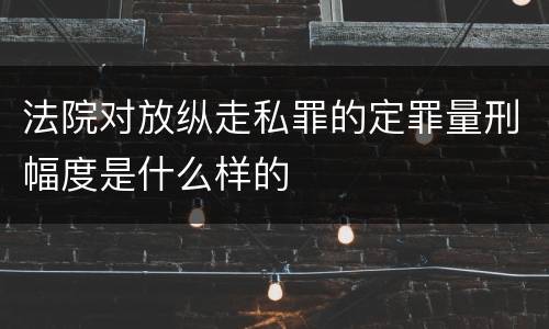 法院对放纵走私罪的定罪量刑幅度是什么样的