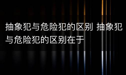 抽象犯与危险犯的区别 抽象犯与危险犯的区别在于