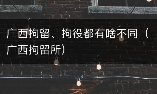 广西拘留、拘役都有啥不同（广西拘留所）