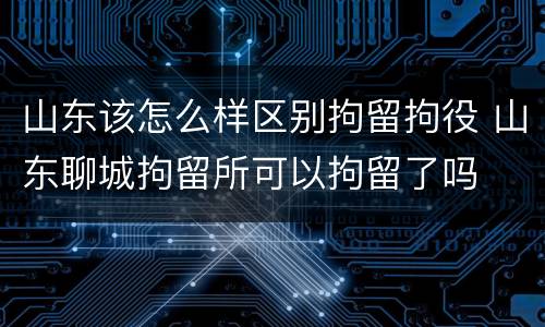 山东该怎么样区别拘留拘役 山东聊城拘留所可以拘留了吗
