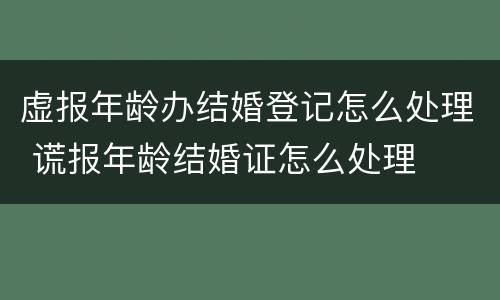 虚报年龄办结婚登记怎么处理 谎报年龄结婚证怎么处理