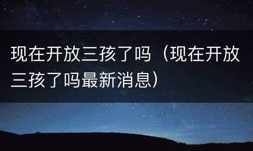 现在开放三孩了吗（现在开放三孩了吗最新消息）