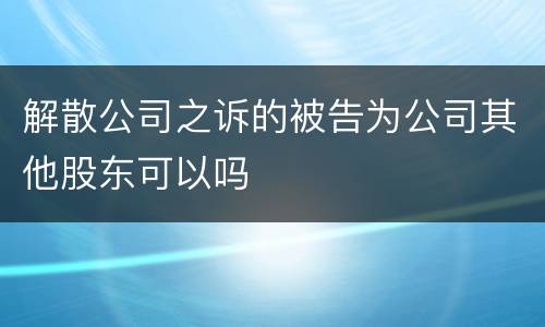 解散公司之诉的被告为公司其他股东可以吗