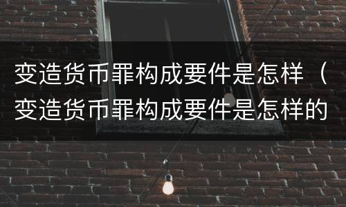 变造货币罪构成要件是怎样（变造货币罪构成要件是怎样的）
