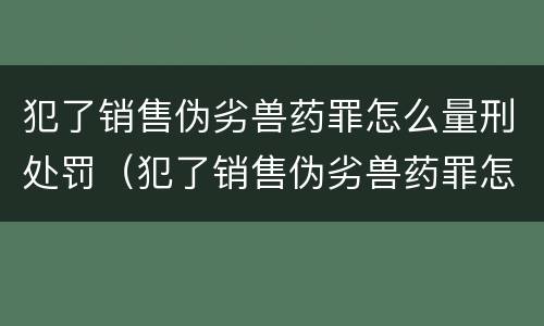 犯了销售伪劣兽药罪怎么量刑处罚（犯了销售伪劣兽药罪怎么量刑处罚呢）