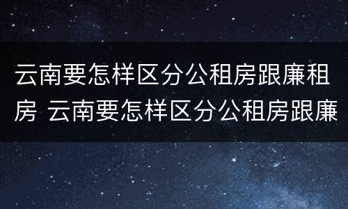 云南要怎样区分公租房跟廉租房 云南要怎样区分公租房跟廉租房的区别