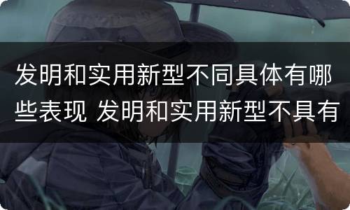 发明和实用新型不同具体有哪些表现 发明和实用新型不具有什么特性