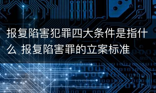 报复陷害犯罪四大条件是指什么 报复陷害罪的立案标准