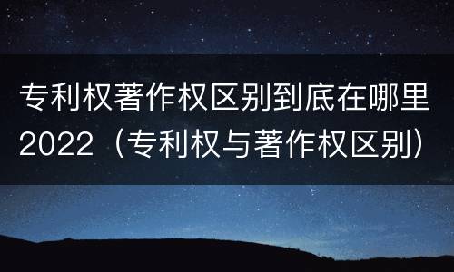 专利权著作权区别到底在哪里2022（专利权与著作权区别）