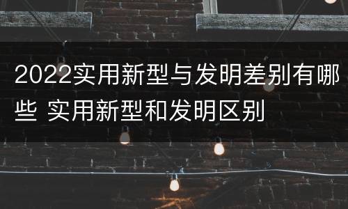 2022实用新型与发明差别有哪些 实用新型和发明区别