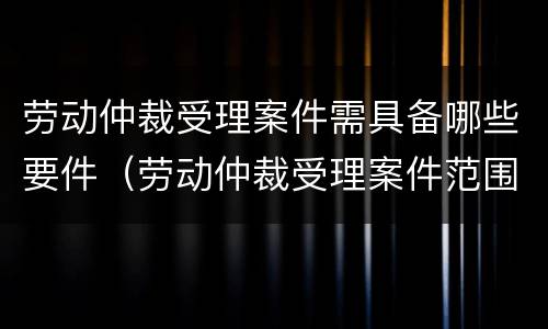 劳动仲裁受理案件需具备哪些要件（劳动仲裁受理案件范围）