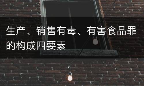 生产、销售有毒、有害食品罪的构成四要素