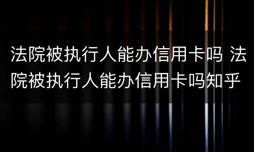 法院被执行人能办信用卡吗 法院被执行人能办信用卡吗知乎