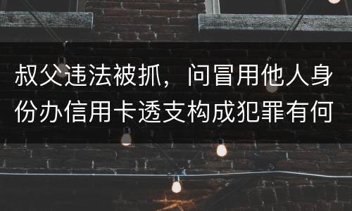 叔父违法被抓，问冒用他人身份办信用卡透支构成犯罪有何规定