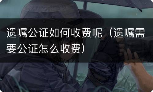 遗嘱公证如何收费呢（遗嘱需要公证怎么收费）