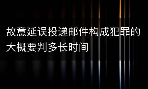 故意延误投递邮件构成犯罪的大概要判多长时间