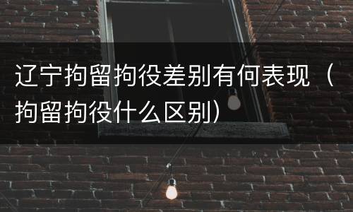 辽宁拘留拘役差别有何表现（拘留拘役什么区别）