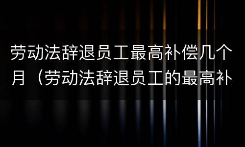 劳动法辞退员工最高补偿几个月（劳动法辞退员工的最高补偿）