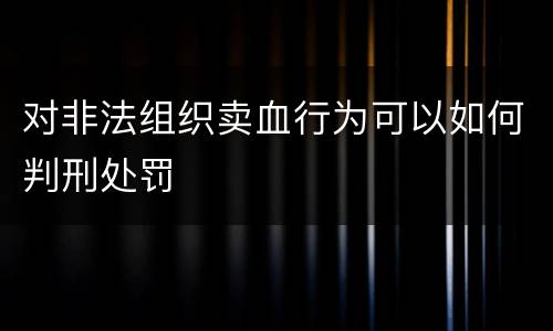对非法组织卖血行为可以如何判刑处罚