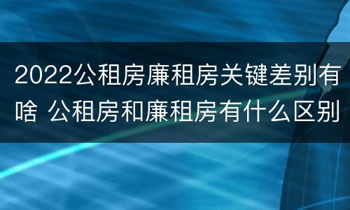 2022公租房廉租房关键差别有啥 公租房和廉租房有什么区别?2019年的