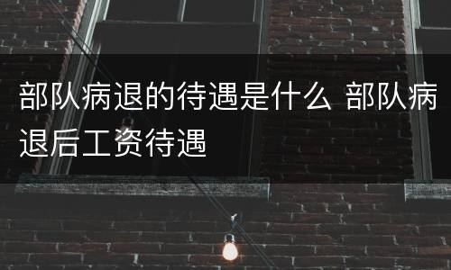 部队病退的待遇是什么 部队病退后工资待遇