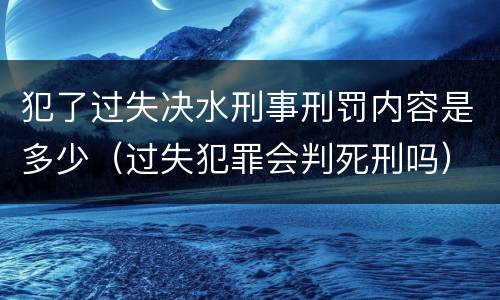 犯了过失决水刑事刑罚内容是多少（过失犯罪会判死刑吗）