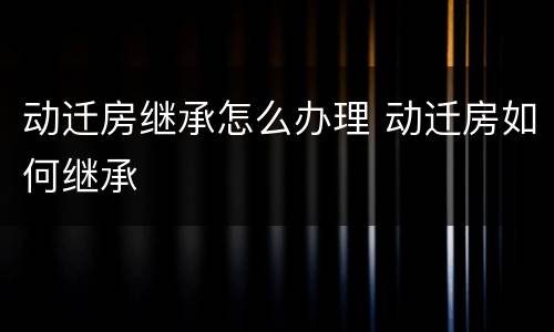 动迁房继承怎么办理 动迁房如何继承