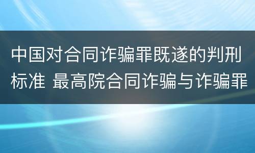 中国对合同诈骗罪既遂的判刑标准 最高院合同诈骗与诈骗罪的区别