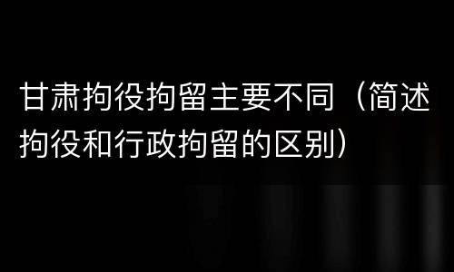 甘肃拘役拘留主要不同（简述拘役和行政拘留的区别）