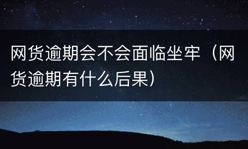 网货逾期会不会面临坐牢（网货逾期有什么后果）